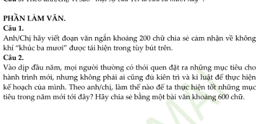 phần làm văn. 
Câu 1. 
Anh/Chị hãy viết đoạn văn ngắn khoảng 200 chữ chia sẻ cảm nhận về không 
khí 'khúc ba mươi” được tái hiện trong tùy bút trên. 
Câu 2. 
Vào dịp đầu năm, mọi người thường có thói quen đặt ra những mục tiêu cho 
hành trình mới, nhưng không phải ai cũng đủ kiên trì và ki luật để thực hiện 
kế hoạch của mình. Theo anh/chị, làm thế nào để ta thực hiện tốt những mục 
tiêu trong năm mới tới đây? Hãy chia sẻ bằng một bài văn khoảng 600 chữ.