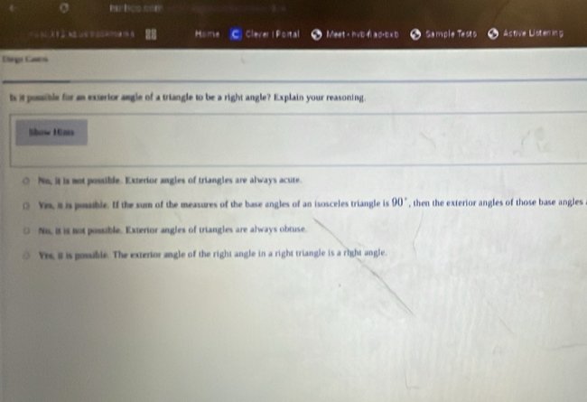 hs lee can
， A Home C Cleve |Fcns| Meet - hvb-n a d+b xb Sample Tests Astive Listen in g
Crge Caneo
ts it posible for an exterior angle of a triangle to be a right angle? Explain your reasoning.
Mbunw Müne
No, it is not possible. Exterior angles of triangles are always acute.
Yes, it is possible. If the sum of the measures of the base angles of an isosceles triangle is 90° , then the exterior angles of those base angles
No, it is not possible. Exterior angles of triangles are always obtuse.
Yes, it is posuble. The exterior angle of the right angle in a right triangle is a right angle.