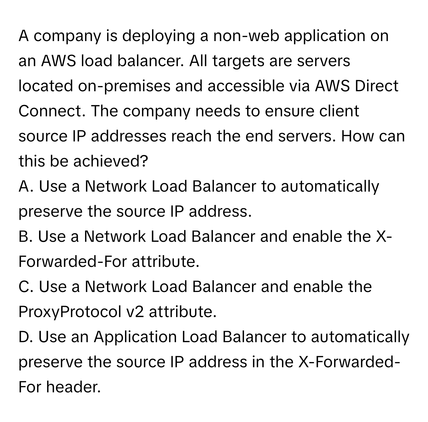 A company is deploying a non-web application on an AWS load balancer. All targets are servers located on-premises and accessible via AWS Direct Connect.  The company needs to ensure client source IP addresses reach the end servers. How can this be achieved?
A. Use a Network Load Balancer to automatically preserve the source IP address.
B. Use a Network Load Balancer and enable the X-Forwarded-For attribute.
C. Use a Network Load Balancer and enable the ProxyProtocol v2 attribute.
D. Use an Application Load Balancer to automatically preserve the source IP address in the X-Forwarded-For header.