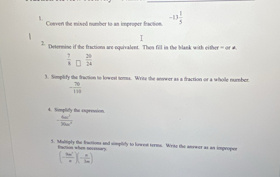 Convert the mixed number to an improper fraction.
-13 1/5 
2. Determine if the fractions are equivalent. Then fill in the blank with either = or ≠.
 7/8   20/24 
3. Simplify the fraction to lowest terms. Write the answer as a fraction or a whole number.
- 70/110 
4. Simplify the expression.
- 6ac^3/30ac^6 
5. Multiply the fractions and simplify to lowest terms. Write the answer as an improper 
fraction when necessary.
(- 9m^7/n )(- n/3m )