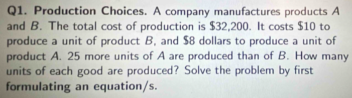 Production Choices. A company manufactures products A 
and B. The total cost of production is $32,200. It costs $10 to 
produce a unit of product B, and $8 dollars to produce a unit of 
product A. 25 more units of A are produced than of B. How many 
units of each good are produced? Solve the problem by first 
formulating an equation/s.