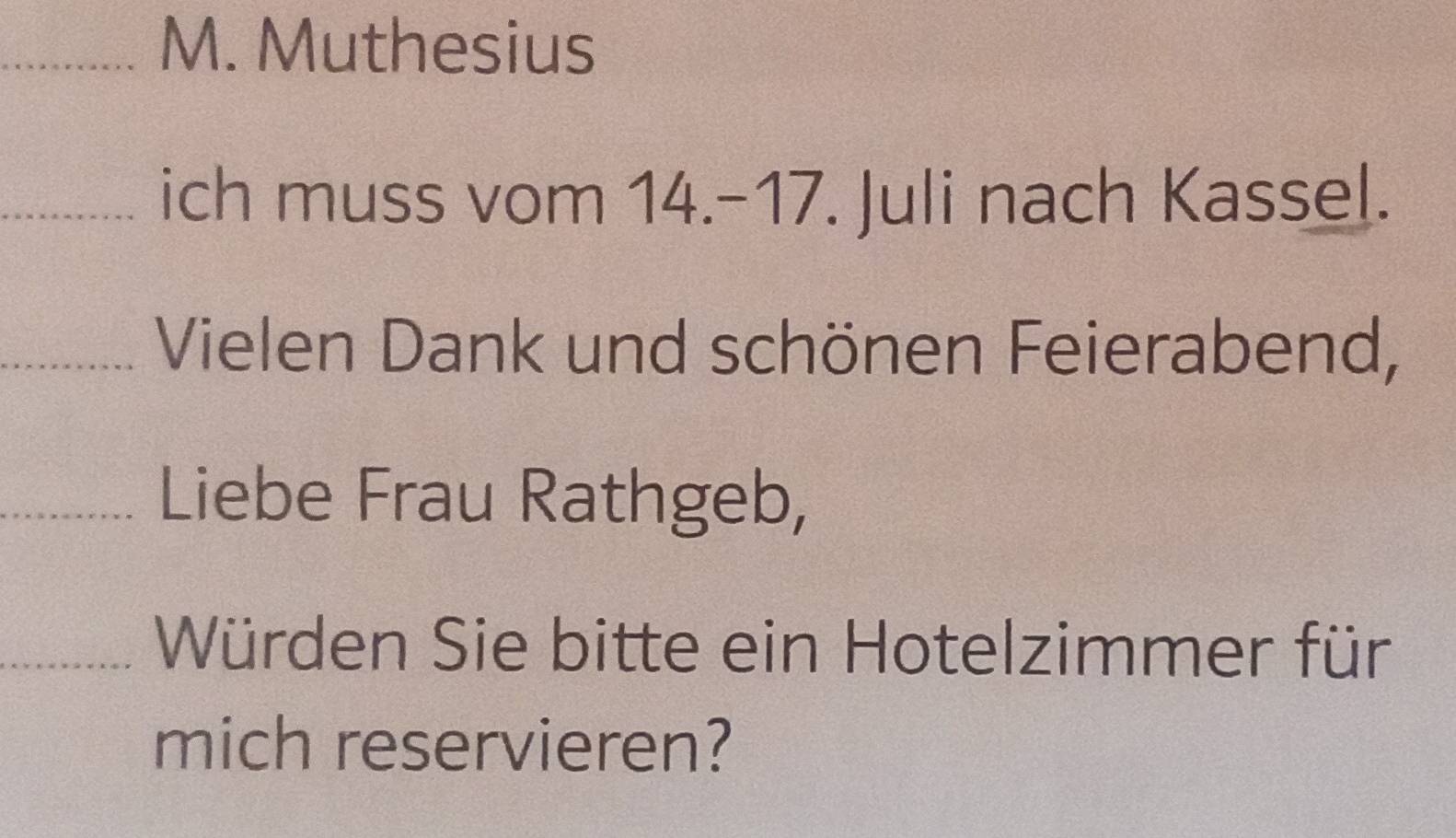 Muthesius 
_ich muss vom 14.-17. Juli nach Kassel. 
_Vielen Dank und schönen Feierabend, 
_Liebe Frau Rathgeb, 
_Würden Sie bitte ein Hotelzimmer für 
mich reservieren?