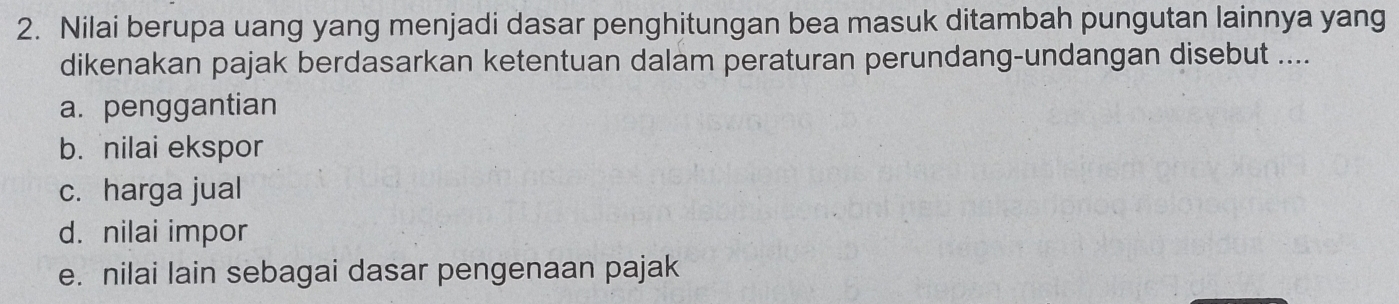 Nilai berupa uang yang menjadi dasar penghitungan bea masuk ditambah pungutan lainnya yang
dikenakan pajak berdasarkan ketentuan dalam peraturan perundang-undangan disebut ....
a. penggantian
b. nilai ekspor
c. harga jual
d. nilai impor
e. nilai lain sebagai dasar pengenaan pajak