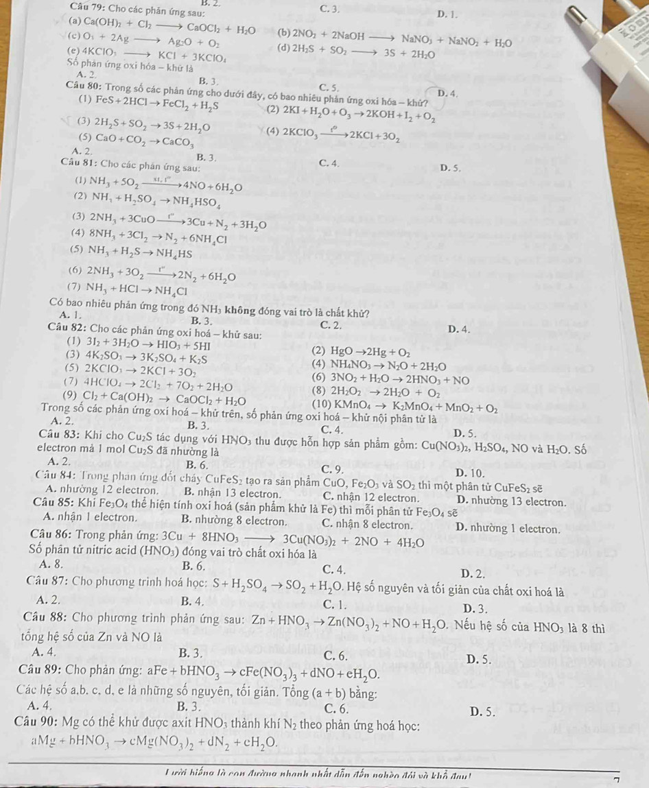 Cho các phản ứng sau: B. 2 C. 3. D. 1.
(a) Ca(OH)_2+Cl_2to CaOCl_2+H_2O (b) 2NO_2+2NaOHto NaNO_3+NaNO_2+H_2O
(c) O_3+2Agto Ag_2O+O_2 (d) 2H_2S+SO_2to 3S+2H_2O
(e) 4KClO_3 _  KCl+3KClO_4
Số phân ứng oxi hóa - khữ là
A. 2 B. 3 C. 5.
Câu 80: Trong số các phân ứng cho dưới đây, có bao nhiêu phản ứng oxi hóa - khử? D. 4.
(1) FeS+2HClto FeCl_2+H_2S (2) 2KI+H_2O+O_3to 2KOH+I_2+O_2
(3) 2H_2S+SO_2to 3S+2H_2O
(5) (4) 2KClO_3xrightarrow f°2KCl+3O_2
A. 2 CaO+CO_2to CaCO_3
B. 3. C. 4.
Câu 81: Cho các phân ứng sau:
D. 5.
(1) NH_3+5O_2xrightarrow * 1.1^-4NO+6H_2O
(2) NH_1+H_2SO_4to NH_4HSO_4
(3) 2NH_3+3CuOxrightarrow I''3Cu+N_2+3H_2O
(4) 8NH_3+3Cl_2to N_2+6NH_4Cl
(5) NH_3+H_2Sto NH_4HS
(6) 2NH_3+3O_2xrightarrow I''2N_2+6H_2O
(7) NH_3+HClto NH_4Cl
Có bao nhiêu phản ứng trong đó 1 NH 3 không đóng vai trò là chất khử?
A. 1. B. 3. C. 2.
Câu 82: Cho các phản ứng oxi hoá - khử sau: D. 4.
(1) 3I_2+3H_2Oto HIO_3+5HI
(3) 4K_2SO_3to 3K_2SO_4+K_2S (2) HgOto 2Hg+O_2
(5) 2KClO_3to 2KCl+3O_2 (4) NH_4NO_3to N_2O+2H_2O
(6) 3NO_2+H_2Oto 2HNO_3+NO
(7) 4HClO_4to 2Cl_2+7O_2+2H_2O 2H_2O_2to 2H_2O+O_2
(8)
(9) Cl_2+Ca(OH)_2to CaOCl_2+H_2O (10) KMnO_4to K_2MnO_4+MnO_2+O_2
Trong số các phản ứng oxi hoá - khử trên, số phản ứng oxi hoá - khử nội phân tử là
A. 2. B. 3.
C. 4. D. 5.
Câu 83: Khi cho Cu₂S tác dụng với H INO 3 thu được hỗn hợp sản phẩm gồm: Cu(NO_3)_2,H_2SO_4,
electron mà 1 mol Cu₂S đã nhường là  NO và l -12 O. Số
A. 2. B. 6. C. 9. D. 10.
Câu 84: Trong phán ứng đốt cháy CuFeS₂ tạo ra sản phẩm CuO,Fe_2O_3 và SO_2 thì một phân tử CuFeS₂ sẽ
A. nhường 12 electron. B. nhận 13 electron. C. nhận 12 electron. D. nhường 13 electron.
Câu 85: Khi Fe₃O₄ thể hiện tính oxi hoá (sản phẩm khử là Fe) thì mỗi phân tử Fe_3O_4s
A. nhân 1 electron. B. nhường 8 electron. C. nhận 8 electron. D. nhường 1 electron.
Câầu 86: Trong phản ứng: 3Cu+8HNO_3to 3Cu(NO_3)_2+2NO+4H_2O
Số phân tử nitric acid (HNO₃) đóng vai trò chất oxi hóa là
A. 8. B. 6. C. 4. D. 2.
* Câu 87: Cho phương trình hoá học: S+H_2SO_4to SO_2+H_2O. Hệ số nguyên và tối giản của chất oxi hoá là
A. 2. B. 4. C. 1. D. 3.
Câu 88: Cho phương trình phản ứng sau: Zn+HNO_3to Zn(NO_3)_2+NO+H_2O Nếu hệ số của HNO_3 là 8 thì
tổng hệ số của Zn và NO là
A. 4. B. 3. C. 6. D. 5.
Câu 89: Cho phản ứng: Fe+bHNO_3to cFe(NO_3)_3+dNO+eH_2O.
Các hệ số a,b. c, d, e là những số nguyên, tối giản. Tổng (a+b) bằng:
A. 4. B. 3. C. 6. D. 5.
Câu 90: Mg có thể khử được axit HNO3 thành khí N_2 theo phản ứng hoá học:
aMg+bHNO_3to cMg(NO_3)_2+dN_2+cH_2O.
Lười hiếng là con đường nhanh nhất dẫn đến nghèo đôi và khổ đaut
7