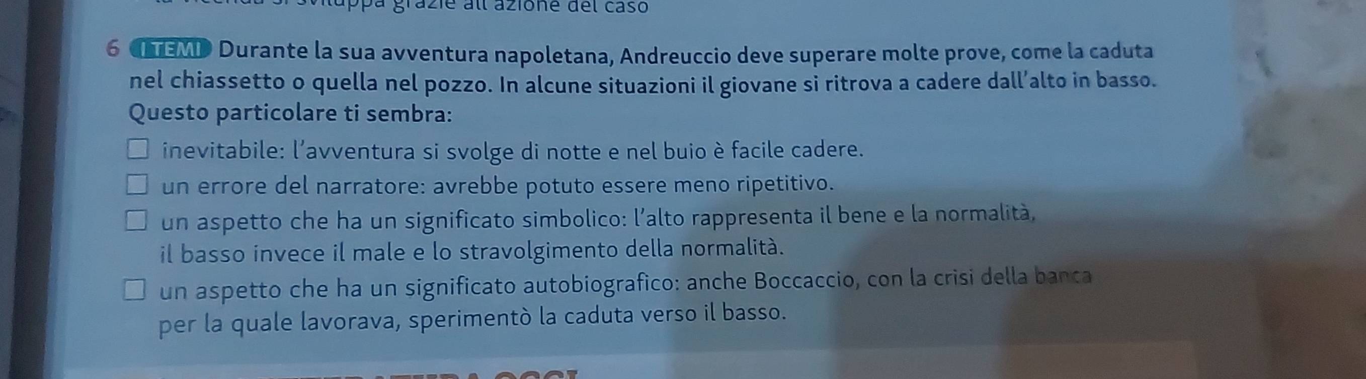 appa grazie all azione del casó
6 Cuav Durante la sua avventura napoletana, Andreuccio deve superare molte prove, come la caduta
nel chiassetto o quella nel pozzo. In alcune situazioni il giovane si ritrova a cadere dall’alto in basso.
Questo particolare ti sembra:
inevitabile: l'avventura si svolge di notte e nel buio è facile cadere.
un errore del narratore: avrebbe potuto essere meno ripetitivo.
un aspetto che ha un significato simbolico: l’alto rappresenta il bene e la normalità,
il basso invece il male e lo stravolgimento della normalità.
un aspetto che ha un significato autobiografico: anche Boccaccio, con la crisi della banca
per la quale lavorava, sperimentò la caduta verso il basso.