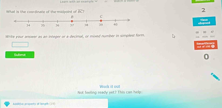 Learn with an example or Watch a video 
What is the coordinate of the midpoint of overline BC 2 
2 
Time 
elapsed 
00 00 4 
Write your answer as an integer or a decimal, or mixed number in simplest form. MIm SEC 
SmartScore 
out of 100 0 
Submit 
Work it out 
Not feeling ready yet? This can help: 
Additive property of length (19)