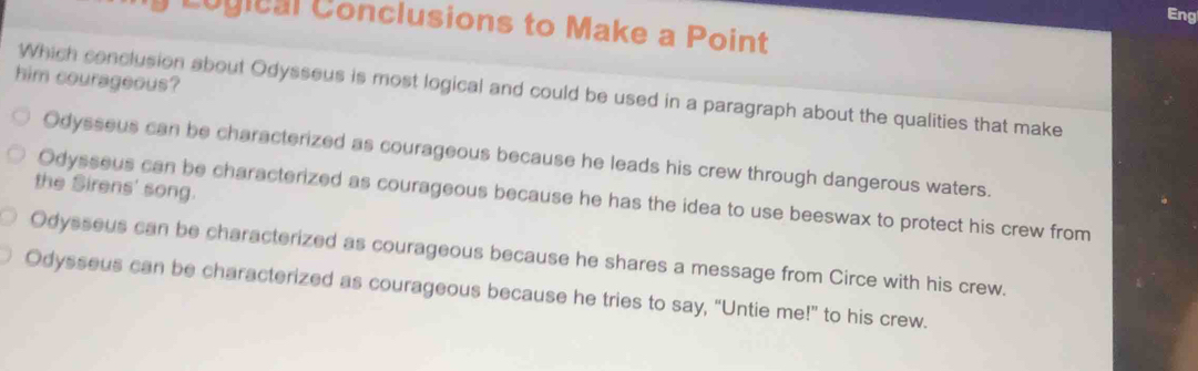 Eng
y Logical Conclusions to Make a Point
him courageous?
Which conclusion about Odysseus is most logical and could be used in a paragraph about the qualities that make
Odysseus can be characterized as courageous because he leads his crew through dangerous waters.
the Sirens' song.
Odysseus can be characterized as courageous because he has the idea to use beeswax to protect his crew from
Odysseus can be characterized as courageous because he shares a message from Circe with his crew.
Odysseus can be characterized as courageous because he tries to say, “Untie me!” to his crew.