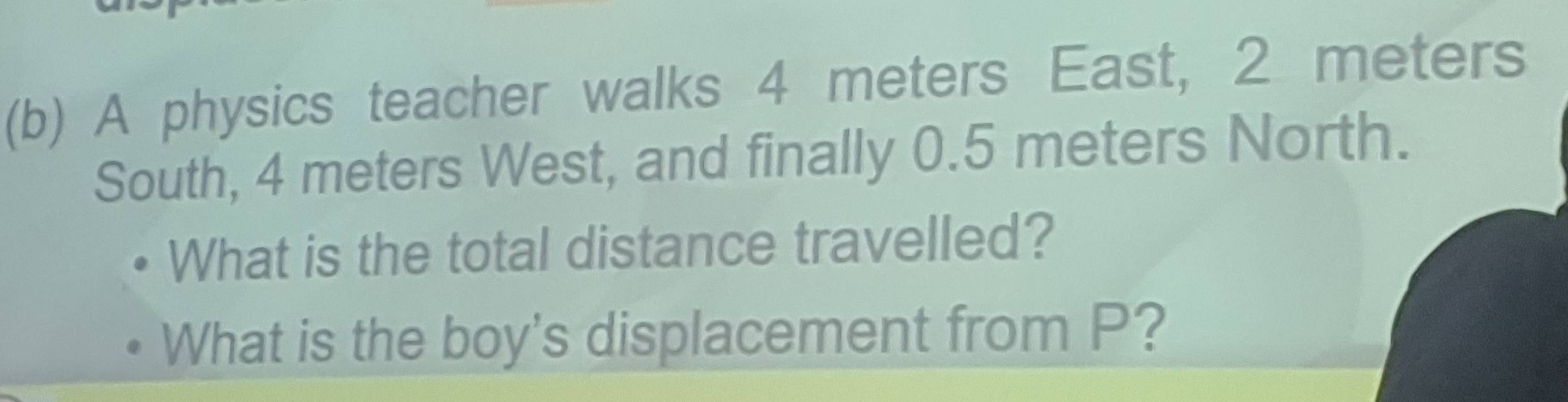 A physics teacher walks 4 meters East, 2 meters
South, 4 meters West, and finally 0.5 meters North. 
What is the total distance travelled? 
What is the boy's displacement from P?