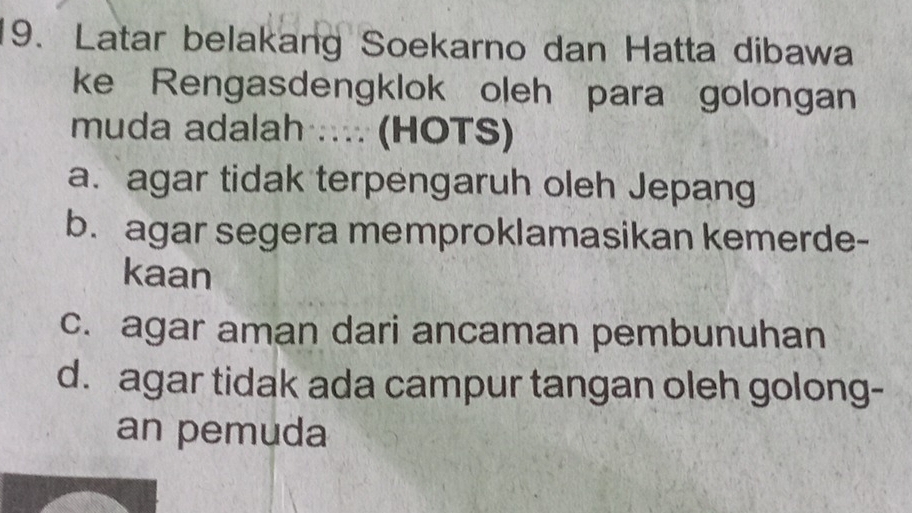 Latar belakang Soekarno dan Hatta dibawa
ke Rengasdengklok oleh para golongan
muda adalah .... (HOTS)
a. agar tidak terpengaruh oleh Jepang
b. agar segera memproklamasikan kemerde-
kaan
c. agar aman dari ancaman pembunuhan
d. agar tidak ada campur tangan oleh golong-
an pemuda