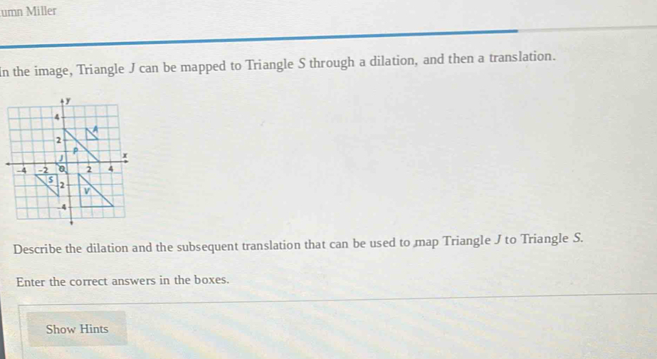 umn Miller
In the image, Triangle J can be mapped to Triangle S through a dilation, and then a translation.
Describe the dilation and the subsequent translation that can be used to map Triangle J to Triangle S.
Enter the correct answers in the boxes.
Show Hints