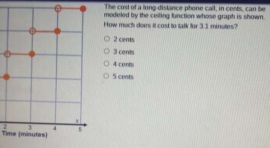 The cost of a long-distance phone call, in cents, can be
modeled by the ceiling function whose graph is shown.
How much does it cost to talk for 3.1 minutes?
2 cents
3 cents
4 cents
5 cents
2
Time (minutes)