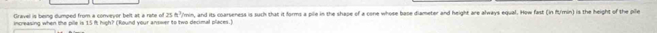 Gravel is being dumped from a conveyor belt at a rate of 4 P/min, and its coarseness is such that it forms a pile in the shape of a cone whose base diameter and height are always equal. How fast (in ft/min) is the height of the pile 
increasing when the pile is 15 ft high? (Round your answer to two decimal places.)