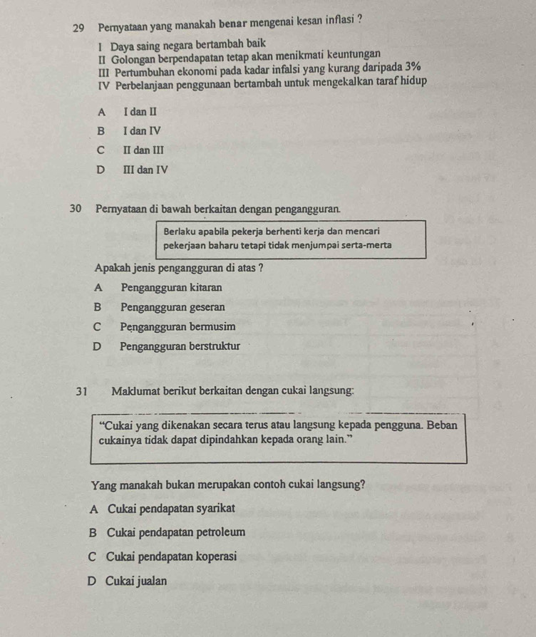 Pernyataan yang manakah benar mengenai kesan inflasi ?
I Daya saing negara bertambah baik
II Golongan berpendapatan tetap akan menikmati keuntungan
III Pertumbuhan ekonomi pada kadar infalsi yang kurang daripada 3%
IV Perbelanjaan penggunaan bertambah untuk mengekalkan taraf hidup
A I dan II
B I dan IV
C II dan III
D II dan IV
30 Pernyataan di bawah berkaitan dengan pengangguran.
Berlaku apabila pekerja berhenti kerja dan mencari
pekerjaan baharu tetapi tidak menjumpai serta-merta
Apakah jenis pengangguran di atas ?
A Pengangguran kitaran
B Pengangguran geseran
C Pengangguran bermusim
D Pengangguran berstruktur
31 Maklumat berikut berkaitan dengan cukai langsung:
“Cukai yang dikenakan secara terus atau langsung kepada pengguna. Beban
cukainya tidak dapat dipindahkan kepada orang lain.”
Yang manakah bukan merupakan contoh cukai langsung?
A Cukai pendapatan syarikat
B Cukai pendapatan petroleum
C Cukai pendapatan koperasi
D Cukai jualan