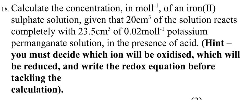 Calculate the concentration, in mo 11^(-1) , of an iron(II) 
sulphate solution, given that 20cm^3 of the solution reacts 
completely with 23.5cm^3 of 0.02moll^(-1) potassium 
permanganate solution, in the presence of acid. (Hint - 
you must decide which ion will be oxidised, which will 
be reduced, and write the redox equation before 
tackling the 
calculation).