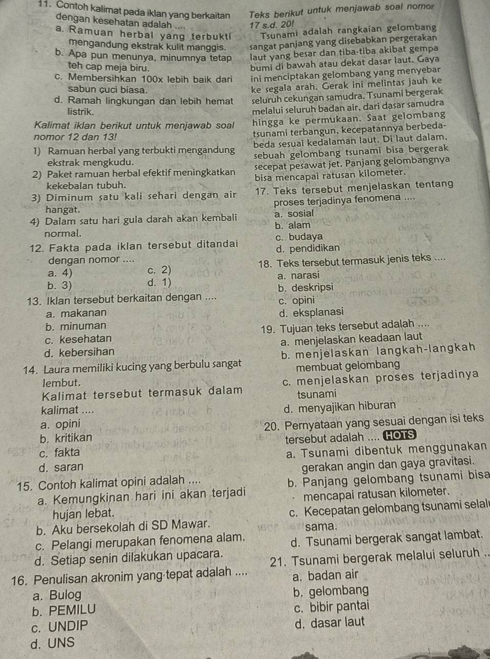 Contoh kalimat pada iklan yang berkaitan Teks berikut untuk menjawab soal nomor
dengan kesehatan adalah ....
17 s.d. 20!
a. Ramuan herbal yang terbukti Tsunami adalah rangkaian gelombang
mengandung ekstrak kulit manggis. sangat panjang yang disebabkan pergerakan
b. Apa pun menunya, minumnya tetap laut yang besar dan tiba-tiba akibat gempa
teh cap meja biru.
bumi di bawah atau dekat dasar laut. Gaya
c. Membersihkan 100x lebih baik dari ini menciptakan gelombang yang menyebar
sabun cuci biasa.
ke segala arah. Gerak ini melintas jauh ke
d. Ramah lingkungan dan lebih hemat seluruh cekungan samudra. Tsunami bergerak
listrik.
melalui seluruh badan air, dari dasar samudra
Kalimat iklan berikut untuk menjawab soal hingga ke permukaan. Saat gelombang
nomor 12 dan 13!
tsunami terbangun, kecepatannya berbeda-
1) Ramuan herbal yang terbukti mengandung beda sesuai kedalaman laut. Di laut dalam,
ekstrak mengkudu. sebuah gelombang tsunami bisa bergerak
2) Paket ramuan herbal efektif meningkatkan secepat pesawat jet. Panjang gelombangnya
kekebalan tubuh. bisa mencapai ratusan kilometer.
3) Diminum satu kali sehari dengan air 17. Teks tersebut menjelaskan tentang
hangat. proses terjadinya fenomena ....
4) Dalam satu hari gula darah akan kembali a. sosial
normal. b. alam
12. Fakta pada iklan tersebut ditandai c. budaya
d. pendidikan
dengan nomor ....
a. 4) c. 2) 18. Teks tersebut termasuk jenis teks ....
b. 3) d. 1) a. narasi
b. deskripsi
13. Iklan tersebut berkaitan dengan ....
c. opini
a. makanan d. eksplanasi
b. minuman
c. kesehatan 19. Tujuan teks tersebut adalah ....
d. kebersihan a. menjelaskan keadaan laut
14. Laura memiliki kucing yang berbulu sangat b. menjelaskan langkah-langkah
membuat gelombang
lembut.
Kalimat tersebut termasuk dalam c. menjelaskan proses terjadinya
tsunami
kalimat ....
d. menyajikan hiburan
a. opini
b. kritikan 20. Pernyataan yang sesuai dengan isi teks
c. fakta tersebut adalah .... HOTS
d. saran a. Tsunami dibentuk menggunakan
gerakan angin dan gaya gravitasi.
15. Contoh kalimat opini adalah ....
a. Kemungkinan hari ini akan terjadi b. Panjang gelombang tsunami bisa
mencapai ratusan kilometer.
hujan lebat.
c. Kecepatan gelombang tsunami selal
b. Aku bersekolah di SD Mawar.
sama.
c. Pelangi merupakan fenomena alam. d. Tsunami bergerak sangat lambat.
d. Setiap senin dilakukan upacara.
21. Tsunami bergerak melalui seluruh .
16. Penulisan akronim yang tepat adalah .... a. badan air
a. Bulog
b. gelombang
b. PEMILU
c. bibir pantai
c. UNDIP
d. dasar laut
d. UNS