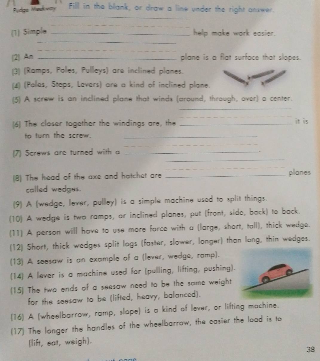 Pudge Meekway Fill in the blank, or draw a line under the right answer. 
_ 
_ 
(1) Simple _help make work easier. 
_ 
_ 
(2) An _plane is a flat surface that slopes. 
(3) (Ramps, Poles, Pulleys) are inclined planes. 
(4) (Poles, Steps, Levers) are a kind of inclined plane. 
(5) A screw is an inclined plane that winds (around, through, over) a center. 
_ 
_ 
(6) The closer together the windings are, the _it is 
to turn the screw._ 
_ 
(7) Screws are turned with a_ 
. 
_ 
_ 
(8) The head of the axe and hatchet are _planes 
called wedges. 
(9) A (wedge, lever, pulley) is a simple machine used to split things. 
(10) A wedge is two ramps, or inclined planes, put (front, side, back) to back. 
(11) A person will have to use more force with a (large, short, tall), thick wedge. 
(12) Short, thick wedges split logs (faster, slower, longer) than long, thin wedges. 
(13) A seesaw is an example of a (lever, wedge, ramp). 
(14) A lever is a machine used for (pulling, lifting, pushing). 
(15) The two ends of a seesaw need to be the same weight 
for the seesaw to be (lifted, heavy, balanced). 
(16) A (wheelbarrow, ramp, slope) is a kind of lever, or lifting machine. 
(17) The longer the handles of the wheelbarrow, the easier the load is to 
(lift, eat, weigh). 
38