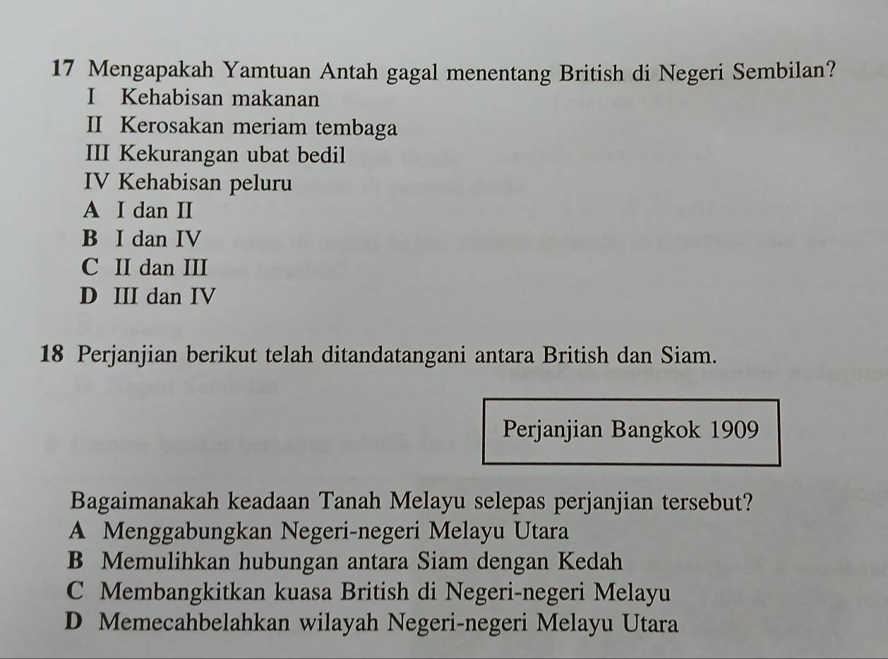 Mengapakah Yamtuan Antah gagal menentang British di Negeri Sembilan?
I Kehabisan makanan
II Kerosakan meriam tembaga
III Kekurangan ubat bedil
IV Kehabisan peluru
A I dan II
B I dan IV
C II dan III
D III dan IV
18 Perjanjian berikut telah ditandatangani antara British dan Siam.
Perjanjian Bangkok 1909
Bagaimanakah keadaan Tanah Melayu selepas perjanjian tersebut?
A Menggabungkan Negeri-negeri Melayu Utara
B Memulihkan hubungan antara Siam dengan Kedah
C Membangkitkan kuasa British di Negeri-negeri Melayu
D Memecahbelahkan wilayah Negeri-negeri Melayu Utara