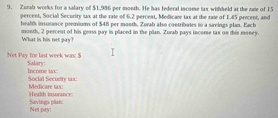 Zurab works for a salary of $1,986 per month. He has federal income tax withheld at the rate of 15
percent, Social Security tax at the rate of 6.2 percent, Medicare tax at the rate of 1.45 percent, and 
health insurance premiums of $48 per month. Zurab also contributes to a savings plan. Each 
month, 2 percent of his gross pay is placed in the plan. Zurab pays income tax on this money. 
What is his net pay? 
Net Pay for last week was: $
Salary: 
Income tax: 
Social Security tax: 
Medicare tax: 
Health insurance: 
Savings plan: 
Net pay: