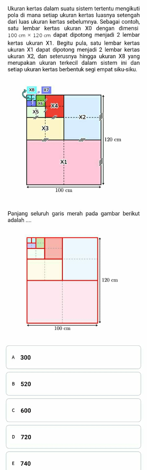 Ukuran kertas dalam suatu sistem tertentu mengikuti
pola di mana setiap ukuran kertas luasnya setengah
dari luas ukuran kertas sebelumnya. Sebagai contoh,
satu lembar kertas ukuran XO dengan dimensi
100cm* 120cm dapat dipotong menjadi 2 lembar
kertas ukuran X1. Begitu pula, satu lembar kertas
ukuran X1 dapat dipotong menjadi 2 lembar kertas
ukuran X2, dan seterusnya hingga ukuran X8 yan
merupakan ukuran terkecil dalam sistem ini dan
setiap ukuran kertas berbentuk segi empat siku-siku.
x8 X7
X6 X4
x5
X2
X3
'// 120 cm
X1
100 cm
Panjang seluruh garis merah pada gambar berikut
adalah ....
A 300
B 520
C 600
D 720
E 740