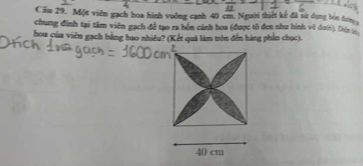Cầu 29. Một viên gạch hoa hình vuỡng cạnh 40 cm. Người thiết kế đã sử dụng bản đượợg 
chung đinh tại tâm viên gạch đề tạo ra bền cánh hoa (được tô đơn như hình về đưới). Dến 
hoa của viên gạch bằng bao nhiêu? (Kết quả làm tròn đến hàng phần chục).
40 cm