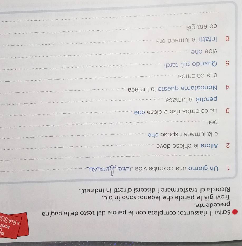 VEI 
L 
SCRIT 
RiASS 
Scrivi il riassunto: completa con le parole del testo della pagina 
precedente. 
Trovi già le parole che legano: sono in blu. 
Ricorda di trasformare i discorsi diretti in indiretti. 
1 Un giorno una colomba vide 
_ 
_ 
2 Allora le chiese dove 
_ 
e la lumaca rispose che 
_ 
_ 
_ 
per 
3 La colomba rise e disse che 
_ 
_ 
perché la lumaca 
4 Nonostante questo la lumaca 
_ 
e la colomba 
_ 
_ 
5 Quando più tardi 
_ 
vide che 
_ 
6 Infatti la lumaca era 
_ 
ed era già