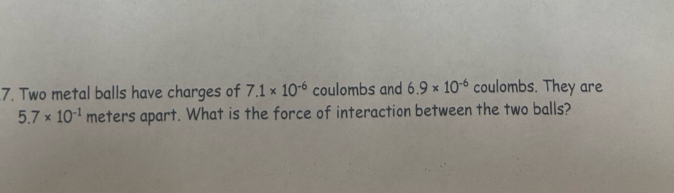 Two metal balls have charges of 7.1* 10^(-6) coulombs and 6.9* 10^(-6) coulombs. They are
5.7* 10^(-1) meters apart. What is the force of interaction between the two balls?