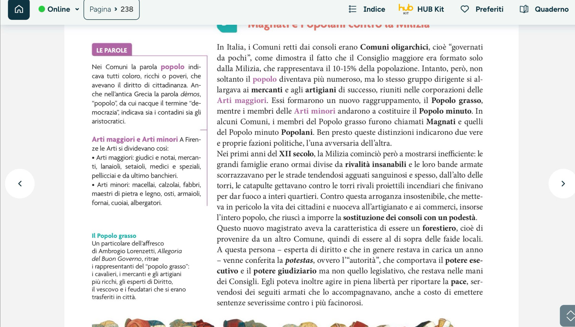 Online 、 Pagina » 238 Indice HUB Kit Preferiti Quaderno
LE PAROLE
In Italia, i Comuni retti dai consoli erano Comuni oligarchici, cioè “governati
da pochi”, come dimostra il fatto che il Consiglio maggiore era formato solo
Nei Comuni la parola popolo indi- dalla Milizia, che rappresentava il 10-15% della popolazione. Intanto, però, non
cava tutti coloro, ricchi o poveri, che soltanto il popolo diventava più numeroso, ma lo stesso gruppo dirigente si al-
avevano il diritto di cittadinanza. An-
che nell'antica Grecia la parola dèmos, largava ai mercanti e agli artigiani di successo, riuniti nelle corporazioni delle
“popolo” da cui nacque il termine “de- Arti maggiori. Essi formarono un nuovo raggruppamento, il Popolo grasso,
mocrazia'', indicava sia i contadini sia gli mentre i membri delle Arti minori andarono a costituire il Popolo minuto. In
aristocratici. alcuni Comuni, i membri del Popolo grasso furono chiamati Magnati e quelli
del Popolo minuto Popolani. Ben presto queste distinzioni indicarono due vere
Arti maggiori e Arti minori A Firen- e proprie fazioni politiche, l’una avversaria dell’altra.
ze le Arti si dividevano così:
Arti maggiori: giudici e notai, mercan- Nei primi anni del XII secolo, la Milizia cominciò però a mostrarsi inefficiente: le
ti, lanaioli, setaioli, medici e speziali, grandi famiglie erano ormai divise da rivalità insanabili e le loro bande armate
pellicciai e da ultimo banchieri. scorrazzavano per le strade tendendosi agguati sanguinosi e spesso, dall’alto delle
• Arti minori: macellai, calzolai, fabbri, torri, le catapulte gettavano contro le torri rivali proiettili incendiari che finivano
maestri di pietra e legno, osti, armaioli, per dar fuoco a interi quartieri. Contro questa arroganza insostenibile, che mette-
fornai, cuoiai, albergatori.
va in pericolo la vita dei cittadini e nuoceva all’artigianato e ai commerci, insorse
l’intero popolo, che riuscì a imporre la sostituzione dei consoli con un podestà.
Questo nuovo magistrato aveva la caratteristica di essere un forestiero, cioè di
Il Popolo grasso
Un particolare dell'affresco
provenire da un altro Comune, quindi di essere al di sopra delle faide locali.
di Ambrogio Lorenzetti, Allegoria A questa persona - esperta di diritto e che in genere restava in carica un anno
del Buon Governo, ritrae - venne conferita la potestas, ovvero l’“autorità”, che comportava il potere ese-
i rappresentanti del “popolo grasso”:
i cavalieri, i mercanti e gli artigiani cutivo e il potere giudiziario ma non quello legislativo, che restava nelle mani
più ricchi, gli esperti di Diritto, dei Consigli. Egli poteva inoltre agire in piena libertà per riportare la pace, ser-
il vescovo e i feudatari che si erano vendosi dei seguiti armati che lo accompagnavano, anche a costo di emettere
trasferiti in città.
sentenze severissime contro i più facinorosi.