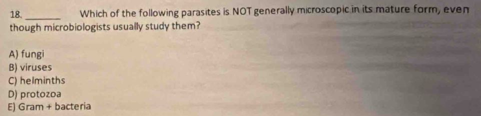 18._ Which of the following parasites is NOT generally microscopic in its mature form, even
though microbiologists usually study them?
A) fungi
B) viruses
C) helminths
D) protozoa
E) Gram + bacteria