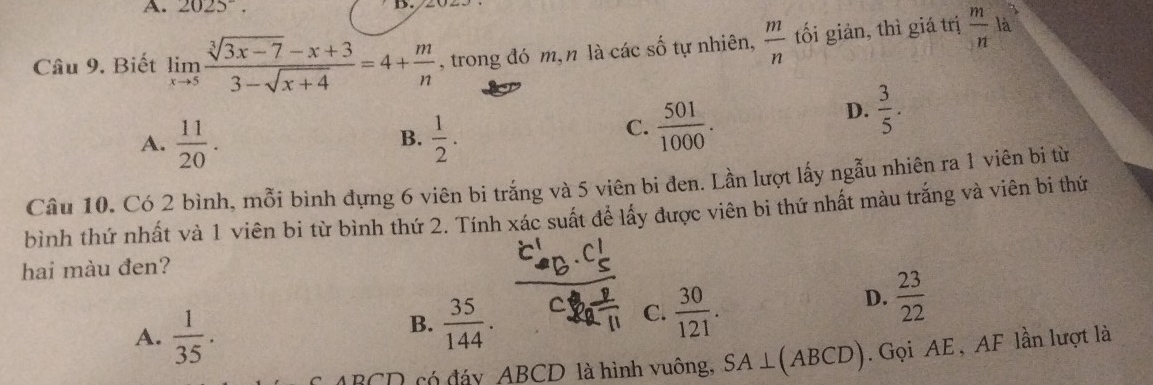 2025^-. 
Câu 9. Biết limlimits _xto 5 (sqrt[3](3x-7)-x+3)/3-sqrt(x+4) =4+ m/n  , trong đó m, n là các số tự nhiên,  m/n  tối giản, thì giá trị  m/n  là
D.  3/5 .
A.  11/20 .  1/2 . 
B.
C.  501/1000 . 
Câu 10. Có 2 bình, mỗi bình đựng 6 viên bi trắng và 5 viên bi đen. Lần lượt lấy ngẫu nhiên ra 1 viên bị từ
bình thứ nhất và 1 viên bi từ bình thứ 2. Tính xác suất để lấy được viên bi thứ nhất màu trắng và viên bi thứ
hai màu đen?
A.  1/35 .
B.  35/144 .
C.  30/121 .
D.  23/22 
BCD có đáy ABCD là hình vuông, SA⊥ (ABCD). Gọi AE , AF lần lượt là