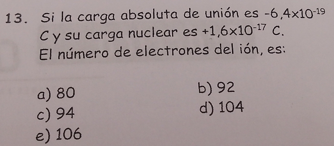 Si la carga absoluta de unión es -6,4* 10^(-19)
C y su carga nuclear es +1,6* 10^(-17)C. 
El número de electrones del ión, es:
a) 80
b) 92
c) 94 d) 104
e) 106