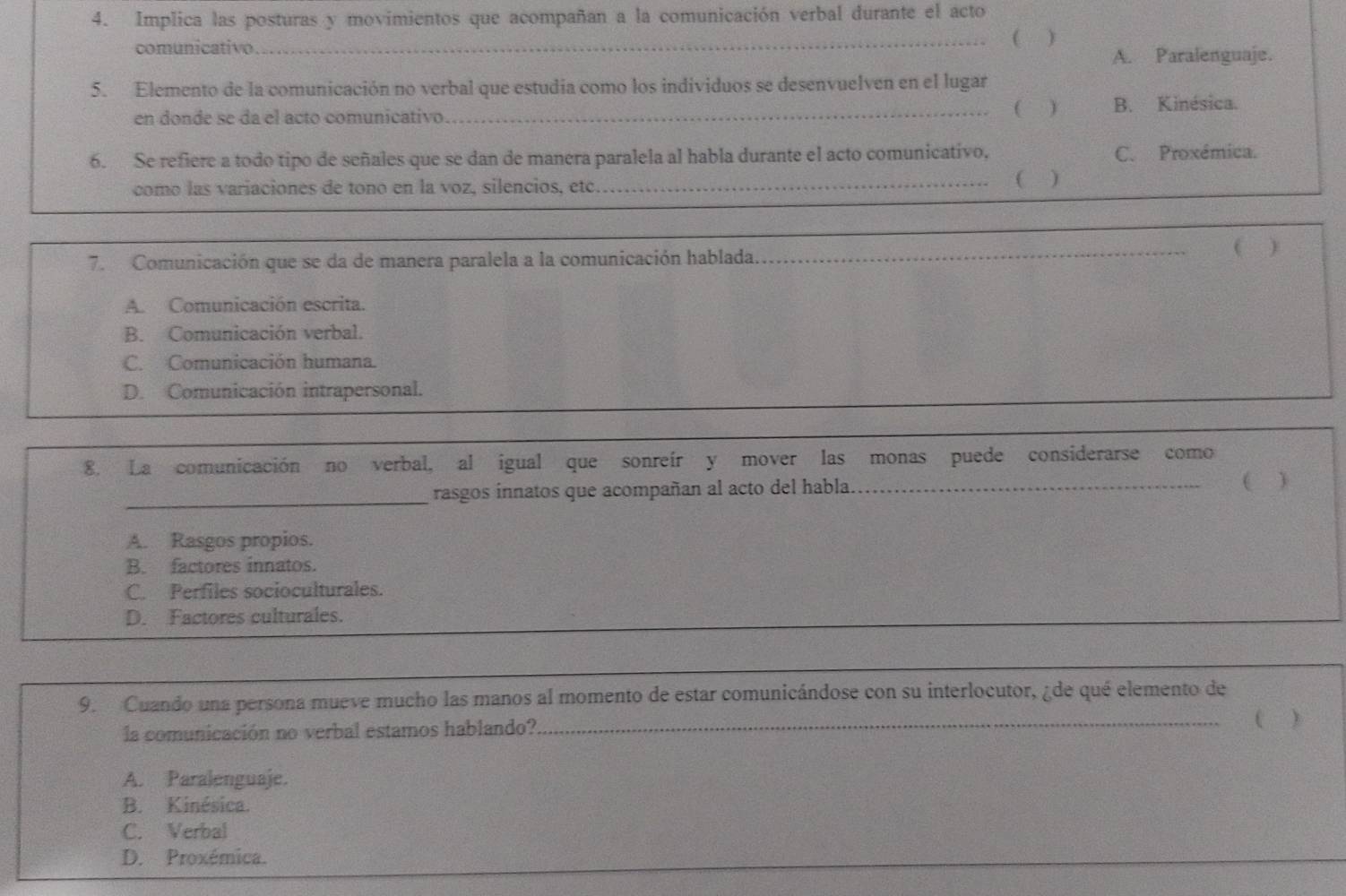 Implica las posturas y movimientos que acompañan a la comunicación verbal durante el acto
(
comunicativo _)
A. Paralenguaje.
5. Elemento de la comunicación no verbal que estudia como los individuos se desenvuelven en el lugar
( )
en donde se da el acto comunicativo. _B. Kinésica.
6. Se refiere a todo tipo de señales que se dan de manera paralela al habla durante el acto comunicativo, C. Proxémica.
como las variaciones de tono en la voz, silencios, etc. _( )
7. Comunicación que se da de manera paralela a la comunicación hablada.
_( )
A. Comunicación escrita.
B. Comunicación verbal.
C. Comunicación humana.
D. Comunicación intrapersonal.
8. La comunicación no verbal, al igual que sonreír y mover las monas puede considerarse como
_
rasgos innatos que acompañan al acto del habla_ )
A. Rasgos propios.
B. factores innatos.
C. Perfiles socioculturales.
D. Factores culturales.
9. Cuando una persona mueve mucho las manos al momento de estar comunicándose con su interlocutor, ¿de qué elemento de
la comunicación no verbal estamos hablando? __( )
A. Paralenguaje.
B. Kinésica.
C. Verbal
D. Proxémica.