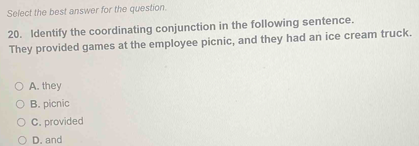 Select the best answer for the question.
20. Identify the coordinating conjunction in the following sentence.
They provided games at the employee picnic, and they had an ice cream truck.
A. they
B. picnic
C. provided
D. and