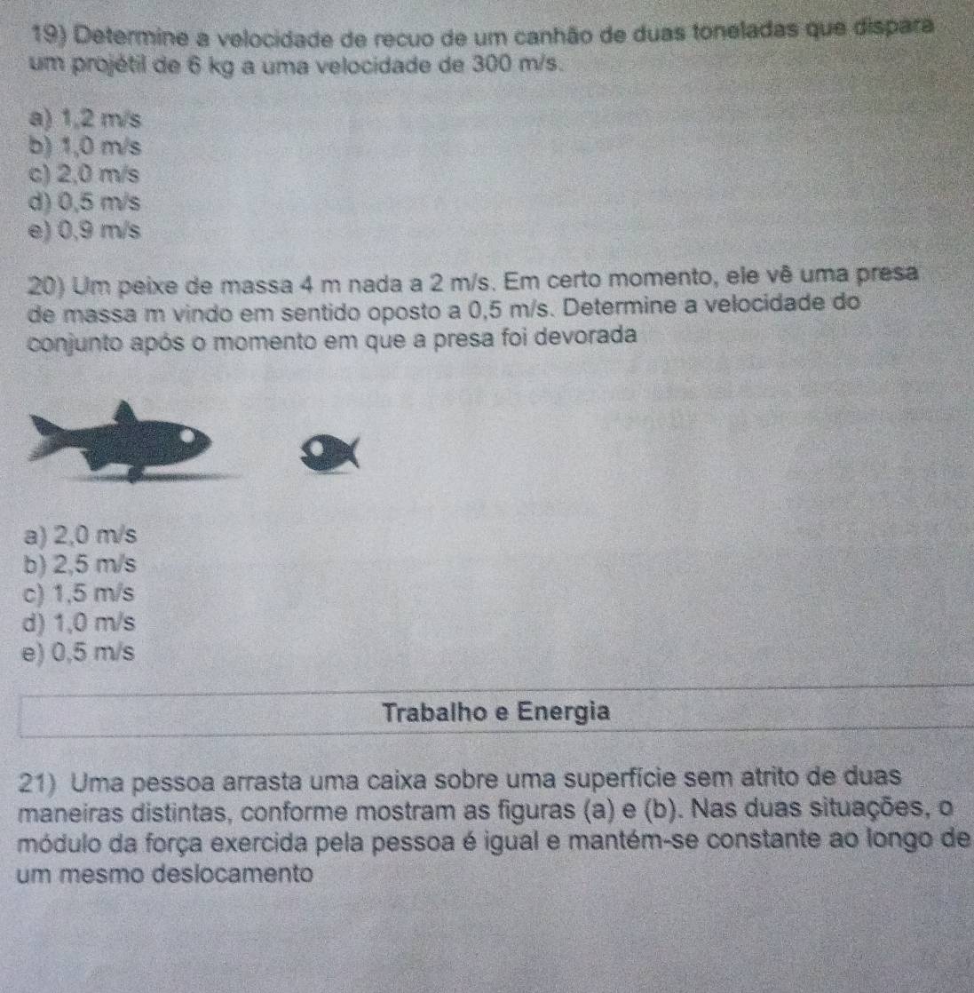 Determine a velocidade de recuo de um canhão de duas toneladas que dispara
um projétil de 6 kg a uma velocidade de 300 m/s.
a) 1,2 m/s
b) 1,0 m/s
c) 2,0 m/s
d) 0,5 m/s
e) 0,9 m/s
20) Um peixe de massa 4 m nada a 2 m/s. Em certo momento, ele vê uma presa
de massa m vindo em sentido oposto a 0,5 m/s. Determine a velocidade do
conjunto após o momento em que a presa foi devorada
a) 2,0 m/s
b) 2,5 m/s
c) 1,5 m/s
d) 1,0 m/s
e) 0,5 m/s
Trabalho e Energia
21) Uma pessoa arrasta uma caixa sobre uma superfície sem atrito de duas
maneiras distintas, conforme mostram as figuras (a) e (b). Nas duas situações, o
módulo da força exercida pela pessoa é igual e mantém-se constante ao longo de
um mesmo deslocamento