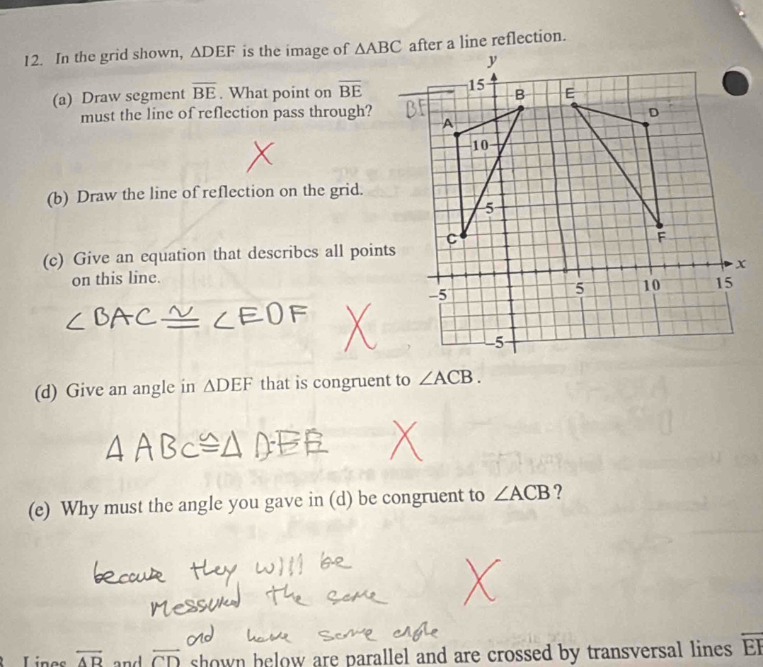 In the grid shown, △ DEF is the image of △ ABC
(a) Draw segment overline BE. What point on overline BE
must the line of reflection pass through? 
(b) Draw the line of reflection on the grid. 
(c) Give an equation that describcs all points 
on this line. 
(d) Give an angle in △ DEF that is congruent to ∠ ACB. 
(e) Why must the angle you gave in (d) be congruent to ∠ ACB ? 
Lines overline AB and overleftrightarrow CD shown below are parallel and are crossed by transversal lines overline EF