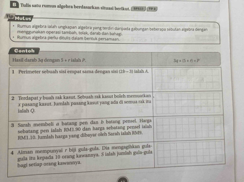 BTulis satu rumus algebra berdasarkan situasi berikut, TP 2 
Tip MuLus 
Rumus algebra ialah ungkapan algebra yang terdiri daripada gabungan beberapa sebutan algebra dengan 
menggunakan operasi tambah, tolak, darab dan bahagi. 
Rumus algebra perlu ditulis dalam bentuk persamaan. 
Contoh 
Hasil darab 34 dengan 5 + r ialah P. 3q* (5+r)=P
1 Perimeter sebuah sisi empat sama dengan sisi (2b-3) ialah A. 
2 Terdapat y buah rak kasut. Sebuah rak kasut boleh memuatkan
x pasang kasut. Jumlah pasang kasut yang ada di semua rak itu 
ialah Q. 
3 Sarah membeli a batang pen dan b batang pensel. Harga 
sebatang pen ialah RM1.90 dan harga sebatang pensel ialah
RM1.10. Jumlah harga yang dibayar oleh Sarah ialah RM9. 
4 Aiman mempunyai r biji gula-gula. Dia mengagihkan gula- 
gula itu kepada 10 orang kawannya. S ialah jumlah gula-gula 
bagi setiap orang kawannya.