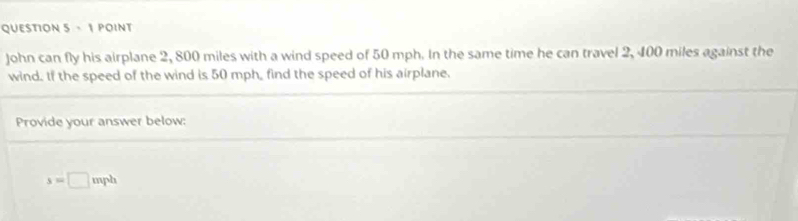 John can fly his airplane 2, 800 miles with a wind speed of 50 mph. In the same time he can travel 2, 400 miles against the 
wind. If the speed of the wind is 50 mph, find the speed of his airplane. 
Provide your answer below:
s=□ v nph