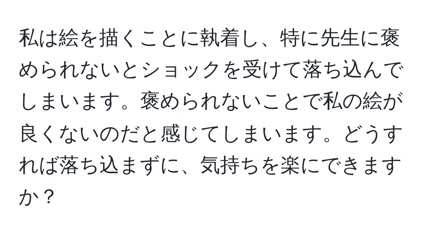 私は絵を描くことに執着し、特に先生に褒められないとショックを受けて落ち込んでしまいます。褒められないことで私の絵が良くないのだと感じてしまいます。どうすれば落ち込まずに、気持ちを楽にできますか？