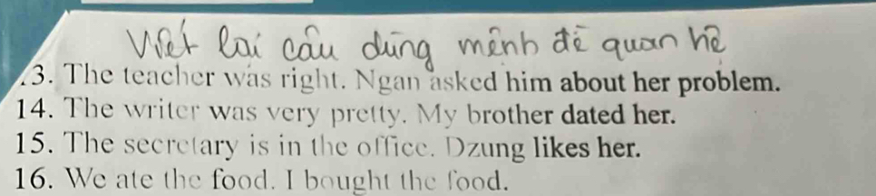 The teacher was right. Ngan asked him about her problem. 
14. The writer was very pretty. My brother dated her. 
15. The secretary is in the office. Dzung likes her. 
16. We ate the food. I bought the food.