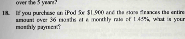 over the 5 years? 
18. If you purchase an iPod for $1,900 and the store finances the entire 
amount over 36 months at a monthly rate of 1.45%, what is your 
monthly payment?