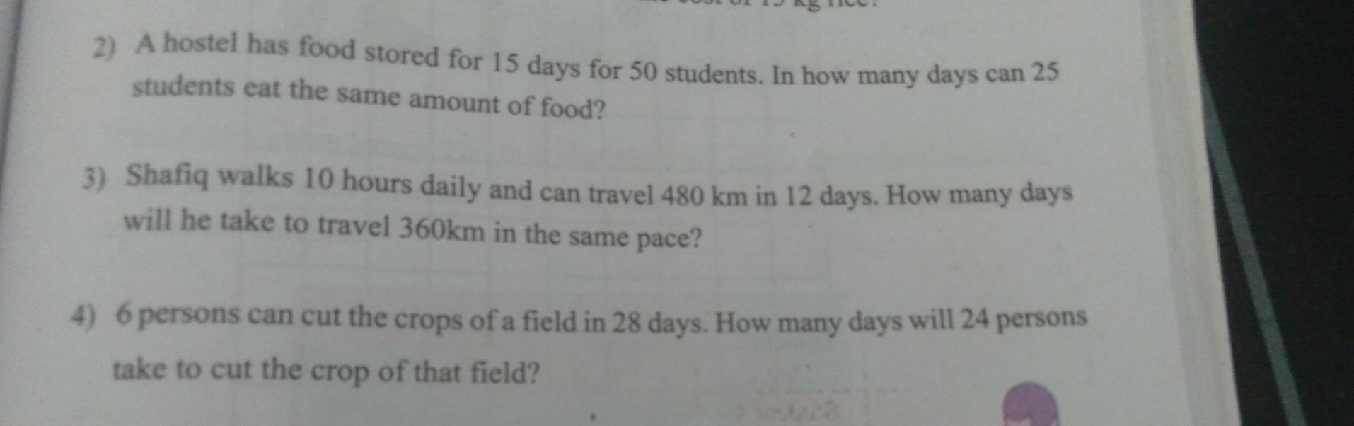 A hostel has food stored for 15 days for 50 students. In how many days can 25
students eat the same amount of food? 
3) Shafiq walks 10 hours daily and can travel 480 km in 12 days. How many days
will he take to travel 360km in the same pace? 
4) 6 persons can cut the crops of a field in 28 days. How many days will 24 persons 
take to cut the crop of that field?