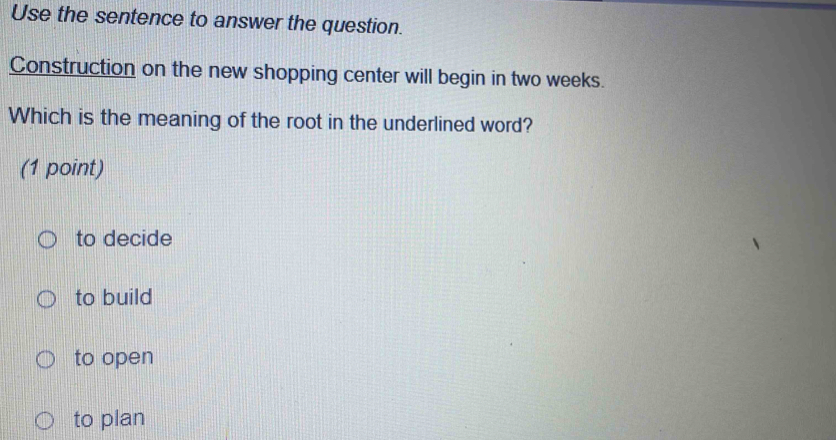 Use the sentence to answer the question.
Construction on the new shopping center will begin in two weeks.
Which is the meaning of the root in the underlined word?
(1 point)
to decide
to build
to open
to plan