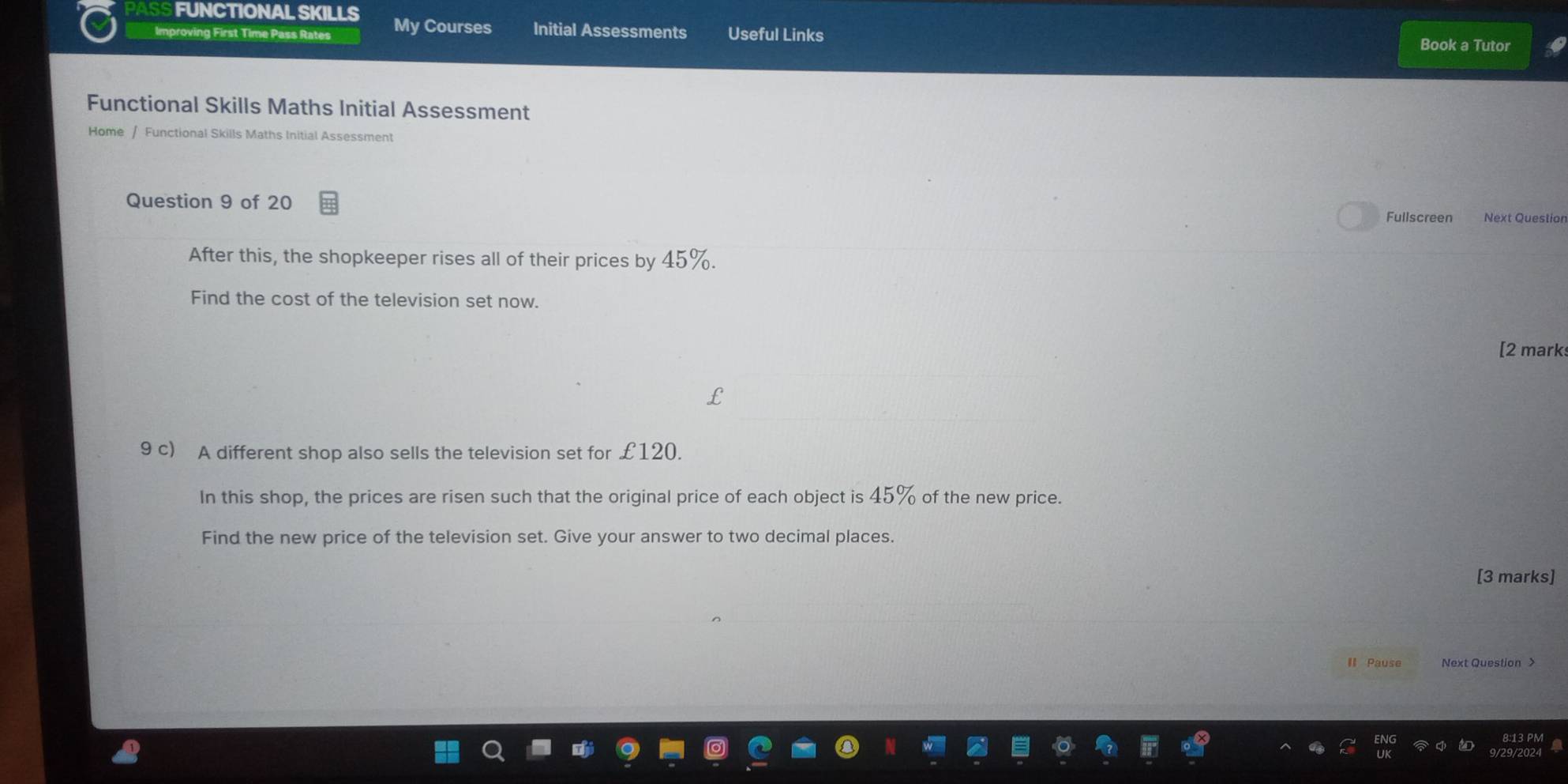 FUNCTIONAL SKILLS Book a Tutor 
Improving First Time Pass Rates My Courses Initial Assessments Useful Links 
Functional Skills Maths Initial Assessment 
Home / Functional Skills Maths Initial Assessment 
Question 9 of 20 
Fullscreen Next Question 
After this, the shopkeeper rises all of their prices by 45%. 
Find the cost of the television set now. 
[2 mark 
9 c) A different shop also sells the television set for £120
In this shop, the prices are risen such that the original price of each object is 45% of the new price. 
Find the new price of the television set. Give your answer to two decimal places. 
[3 marks] 
II Pause Next Question >