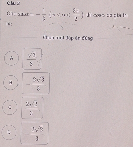 Cho sin alpha =- 1/3 (π thì cosa có giá trị
là:
Chọn một đáp án đúng
A  sqrt(3)/3 
B - 2sqrt(3)/3 .
C  2sqrt(2)/3 .
D - 2sqrt(2)/3 .