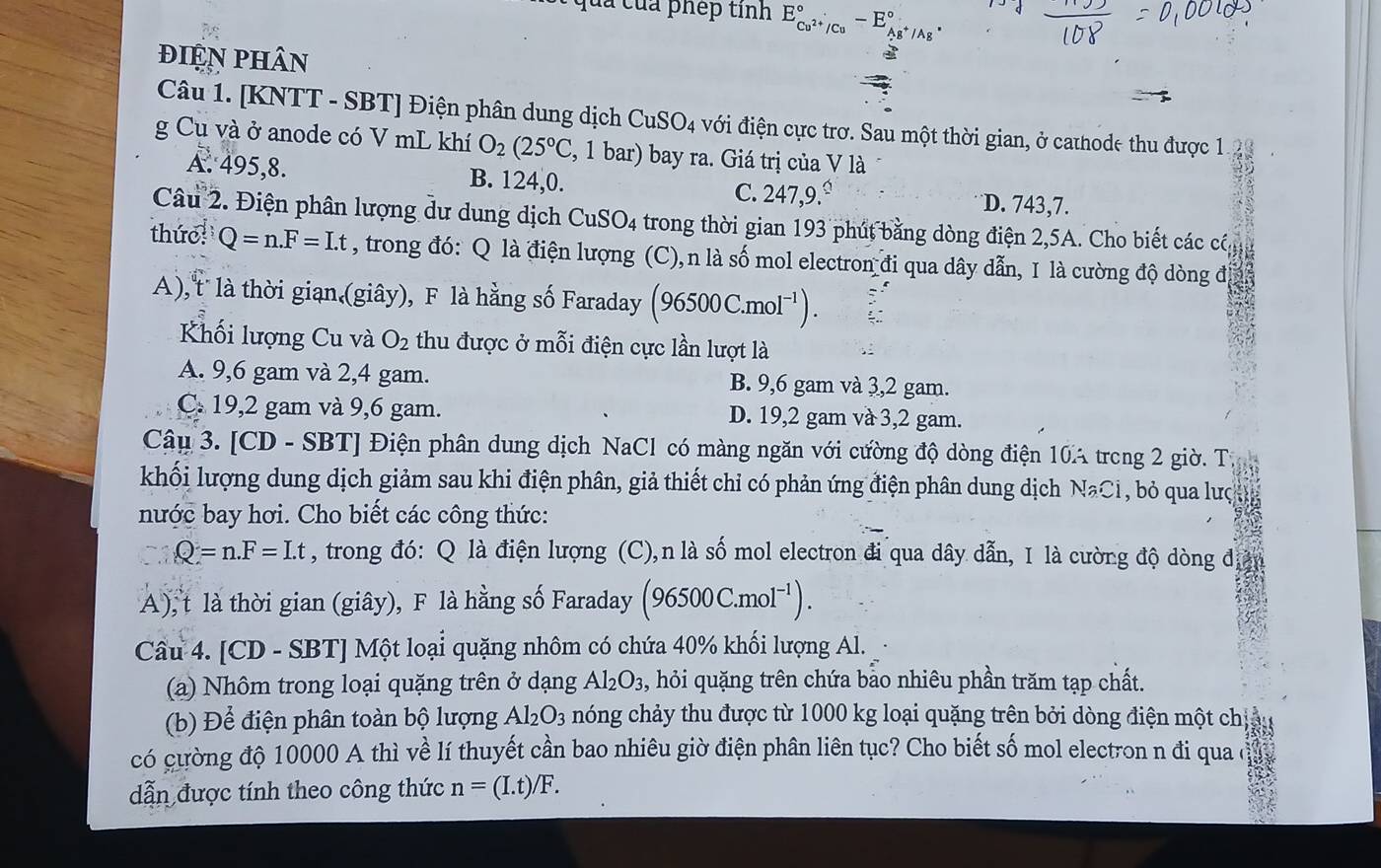 qua của phép tinh E_Cu^(2+)/Cu^circ -E_Ag^+/Ag^+^circ .
điện phân
Câu 1. [KNTT - SBT] Điện phân dung dịch CuSO_4 với điện cực trơ. Sau một thời gian, ở cathode thu được 1.23
g Cu và ở anode có V mL khí O_2(25°C , 1 bar) bay ra. Giá trị của V là
A. 495,8. B. 124,0. C. 247,9. D. 743,7.
Câu 2. Điện phân lượng dư dung dịch CuSO_4 trong thời gian 193 phút bằng dòng điện 2,5A. Cho biết các cá, 11
thức Q=n.F=I.t , trong đó: Q là điện lượng (C),n là số mol electron đi qua dây dẫn, I là cường độ dòng đi
A), t là thời gian (giây), F là hằng số Faraday (96500C.mol^(-1)).
Khối lượng Cu và O_2 thu được ở mỗi điện cực lần lượt là
A. 9,6 gam và 2,4 gam. B. 9,6 gam và 3,2 gam.
C. 19,2 gam và 9,6 gam. D. 19,2 gam và 3,2 gam.
Câu 3. [CD - SBT] Điện phân dung dịch NaCl có màng ngăn với cường độ dòng điện 10A trong 2 giờ. Từ
khối lượng dung dịch giảm sau khi điện phân, giả thiết chỉ có phản ứng điện phân dung dịch Na NaCl , bỏ qua lưç
nước bay hơi. Cho biết các công thức:
Q=n.F=Lt , trong đó: Q là điện lượng (C),n là số mol electron đi qua dây dẫn, I là cường độ dòng đ
A), t là thời gian (giây), F là hằng số Faraday (96500C.mol^(-1)).
Cầu 4. [CD - SBT] Một loại quặng nhôm có chứa 40% khối lượng Al.
(a) Nhôm trong loại quặng trên ở dạng Al_2O_3 , hỏi quặng trên chứa bảo nhiêu phần trăm tạp chất.
(b) Để điện phân toàn bộ lượng Al_2O_3 nóng chảy thu được từ 1000 kg loại quặng trên bởi dòng điện một chị
có cường độ 10000 A thì về lí thuyết cần bao nhiêu giờ điện phân liên tục? Cho biết số mol electron n đi qua
dẫn được tính theo công thức n=(I.t)/F.