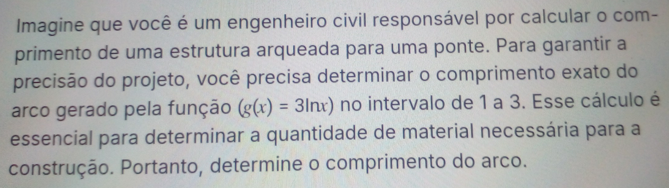 Imagine que você é um engenheiro civil responsável por calcular o com- 
primento de uma estrutura arqueada para uma ponte. Para garantir a 
precisão do projeto, você precisa determinar o comprimento exato do 
arco gerado pela função (g(x)=3ln x) no intervalo de 1 a 3. Esse cálculo é 
essencial para determinar a quantidade de material necessária para a 
construção. Portanto, determine o comprimento do arco.