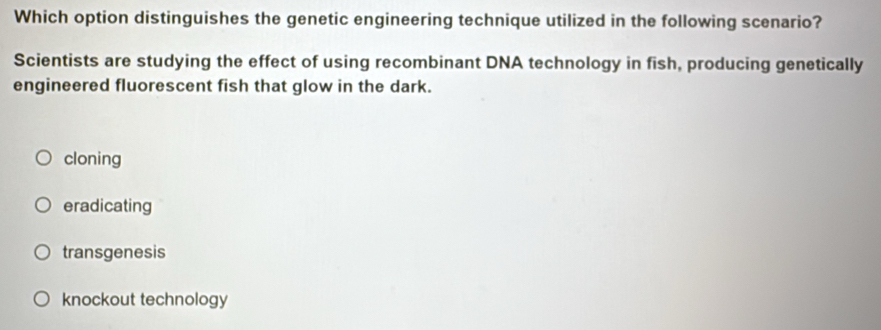 Which option distinguishes the genetic engineering technique utilized in the following scenario?
Scientists are studying the effect of using recombinant DNA technology in fish, producing genetically
engineered fluorescent fish that glow in the dark.
cloning
eradicating
transgenesis
knockout technology