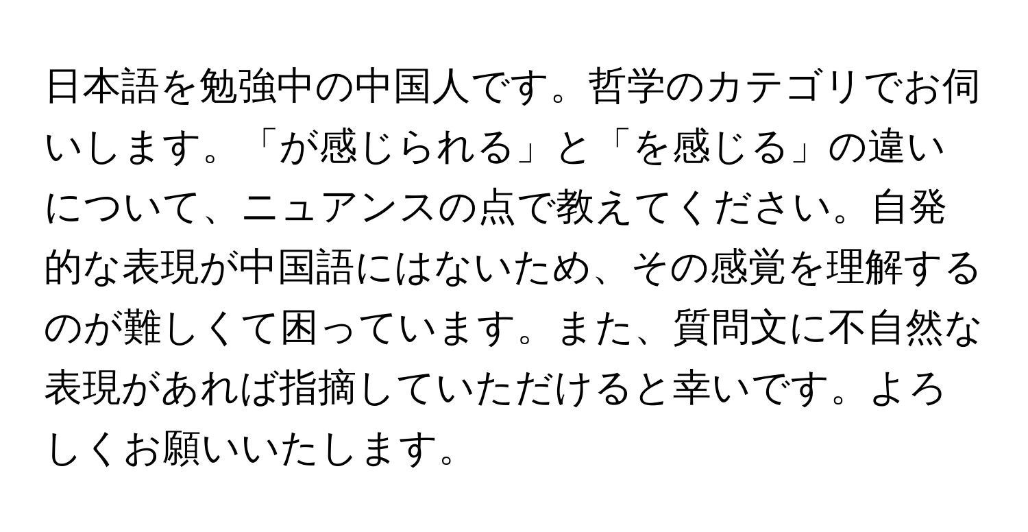 日本語を勉強中の中国人です。哲学のカテゴリでお伺いします。「が感じられる」と「を感じる」の違いについて、ニュアンスの点で教えてください。自発的な表現が中国語にはないため、その感覚を理解するのが難しくて困っています。また、質問文に不自然な表現があれば指摘していただけると幸いです。よろしくお願いいたします。