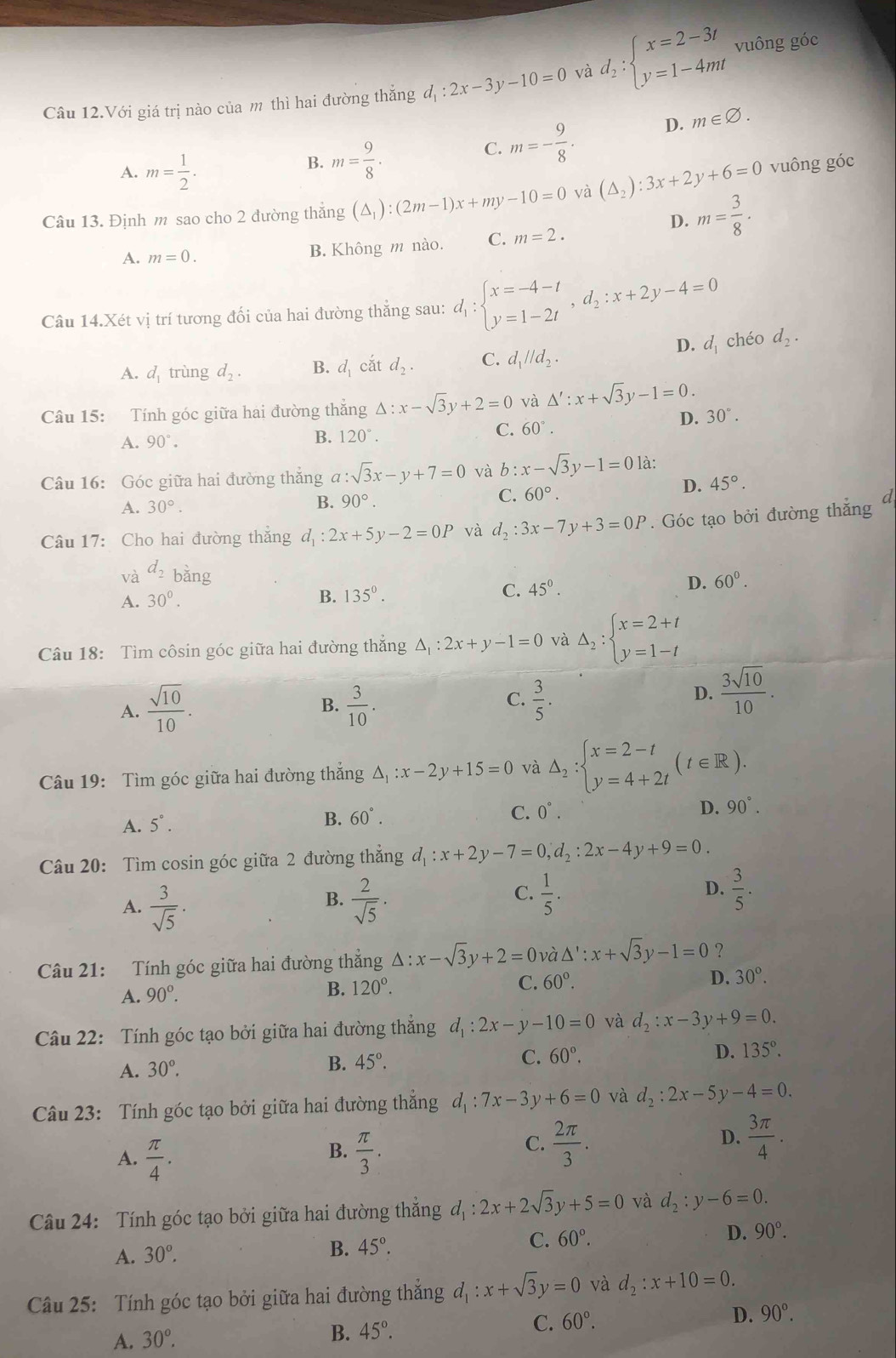 Câu 12.Với giá trị nào của m thì hai đường thẳng d_1:2x-3y-10=0 và d_2:beginarrayl x=2-3t y=1-4mtendarray. vuông góc
A. m= 1/2 .
B. m= 9/8 .
C. m=- 9/8 . D. m∈ varnothing .
Câu 13. Định m sao cho 2 đường thẳng (△ _1):(2m-1)x+my-10=0 và (△ _2):3x+2y+6=0 vuông góc
D. m= 3/8 ·
A. m=0. B. Không m nào. C. m=2.
Câu 14.Xét vị trí tương đối của hai đường thẳng sau: d_1:beginarrayl x=-4-t y=1-2tendarray. ,d_2:x+2y-4=0
D. d_1
A. d_1 trùng d_2. B. d_1 cắt d_2. C. d_1parallel d_2. chéo d_2.
Câu 15: Tính góc giữa hai đường thắng Delta :x-sqrt(3)y+2=0 và △ ':x+sqrt(3)y-1=0.
D. 30°.
A. 90°.
B. 120°.
C. 60°.
Câu 16: Góc giữa hai đường thắng a:sqrt(3)x-y+7=0 và b:x-sqrt(3)y-1=0 là:
C. 60°.
D. 45°.
A. 30°.
B. 90°.
Câu 17: Cho hai đường thắng d_1:2x+5y-2=0P và d_2:3x-7y+3=0P. Góc tạo bởi đường thắng a
và d_2 b ing
D.
A. 30^0.
B. 135°. C. 45°. 60°.
Câu 18: Tìm côsin góc giữa hai đường thắng △ _1:2x+y-1=0 và Delta _2:beginarrayl x=2+t y=1-tendarray.
A.  sqrt(10)/10 .  3/10 .
B.
C.  3/5 .
D.  3sqrt(10)/10 .
Câu 19: Tìm góc giữa hai đường thắng △ _1:x-2y+15=0 và △ _2:beginarrayl x=2-t y=4+2tendarray. (t∈ R).
A. 5°. 60°. C. 0°. 90°.
B.
D.
Câu 20: Tìm cosin góc giữa 2 đường thẳng d_1:x+2y-7=0,d_2:2x-4y+9=0.
B.
A.  3/sqrt(5) ·  2/sqrt(5) ·
C.  1/5 .  3/5 .
D.
Câu 21: Tính góc giữa hai đường thẳng △ :x-sqrt(3)y+2=0 và △ ':x+sqrt(3)y-1=0 ？
A. 90^o. B. 120°. C. 60°. D. 30°.
Câu 22: Tính góc tạo bởi giữa hai đường thẳng d_1:2x-y-10=0 và d_2:x-3y+9=0.
A. 30°.
B. 45°. C. 60°. D. 135°.
Câu 23: Tính góc tạo bởi giữa hai đường thắng d_1:7x-3y+6=0 và d_2:2x-5y-4=0.
B.
A.  π /4 .  π /3 .
C.  2π /3 .  3π /4 .
D.
Câu 24: Tính góc tạo bởi giữa hai đường thắng d_1:2x+2sqrt(3)y+5=0 và d_2:y-6=0.
D. 90°.
A. 30°,
B. 45°.
C. 60°.
Câu 25: Tính góc tạo bởi giữa hai đường thắng d_1:x+sqrt(3)y=0 và d_2:x+10=0.
A. 30°. B. 45°.
C. 60°. D. 90°.