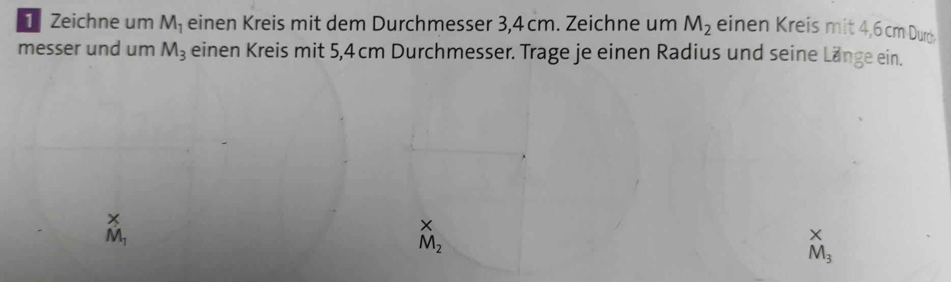 Zeichne um M_1 einen Kreis mit dem Durchmesser 3,4 cm. Zeichne um M_2 einen Kreis mit 4,6 cm Durd. 
messer und um M_3 einen Kreis mit 5,4 cm Durchmesser. Trage je einen Radius und seine Länge ein.
M_1
M_2
X
M_3