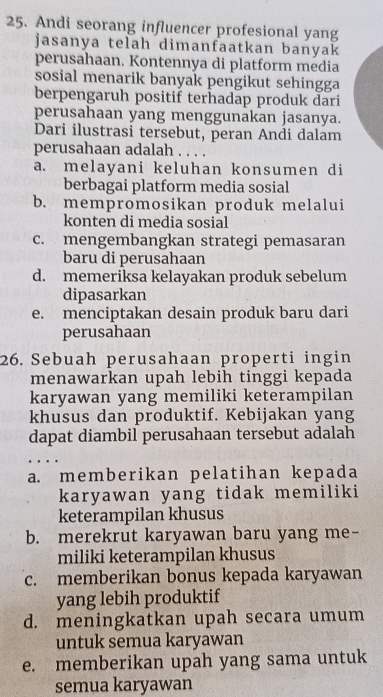 Andi seorang influencer profesional yang
jasanya telah dimanfaatkan banyak
perusahaan. Kontennya di platform media
sosial menarik banyak pengikut sehingga
berpengaruh positif terhadap produk dari
perusahaan yang menggunakan jasanya.
Dari ilustrasi tersebut, peran Andi dalam
perusahaan adalah . . . .
a. melayani keluhan konsumen di
berbagai platform media sosial
b. mempromosikan produk melalui
konten di media sosial
c. mengembangkan strategi pemasaran
baru di perusahaan
d. memeriksa kelayakan produk sebelum
dipasarkan
e. menciptakan desain produk baru dari
perusahaan
26. Sebuah perusahaan properti ingin
menawarkan upah lebih tinggi kepada
karyawan yang memiliki keterampilan
khusus dan produktif. Kebijakan yang
dapat diambil perusahaan tersebut adalah
a. memberikan pelatihan kepada
karyawan yang tidak memiliki
keterampilan khusus
b. merekrut karyawan baru yang me-
miliki keterampilan khusus
c. memberikan bonus kepada karyawan
yang lebih produktif
d. meningkatkan upah secara umum
untuk semua karyawan
e. memberikan upah yang sama untuk
semua karyawan